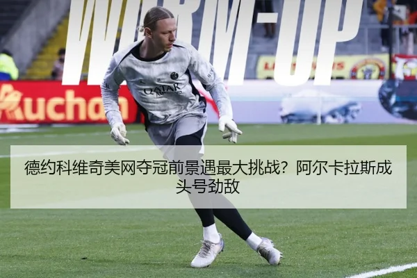 德约科维奇美网夺冠前景遇最大挑战？阿尔卡拉斯成头号劲敌