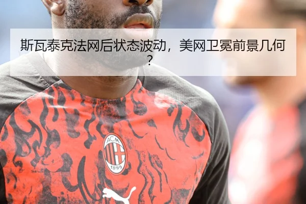 斯瓦泰克法网后状态波动，美网卫冕前景几何？